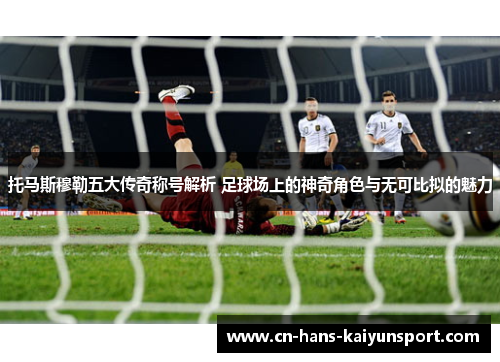 托马斯穆勒五大传奇称号解析 足球场上的神奇角色与无可比拟的魅力