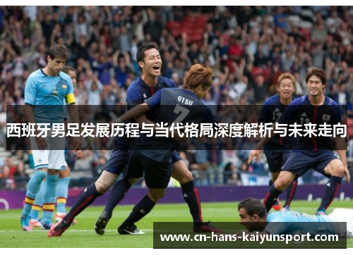西班牙男足发展历程与当代格局深度解析与未来走向