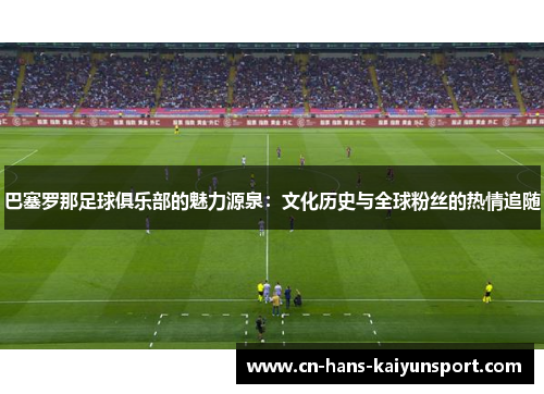 巴塞罗那足球俱乐部的魅力源泉：文化历史与全球粉丝的热情追随