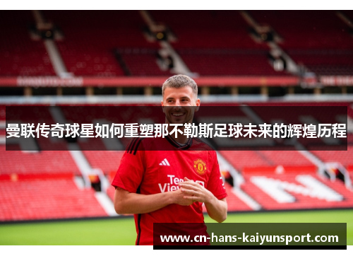曼联传奇球星如何重塑那不勒斯足球未来的辉煌历程
